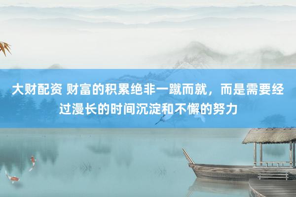 大财配资 财富的积累绝非一蹴而就，而是需要经过漫长的时间沉淀和不懈的努力