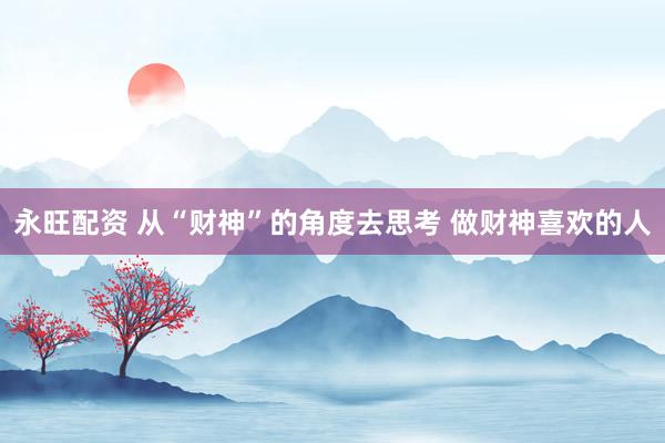 永旺配资 从“财神”的角度去思考 做财神喜欢的人