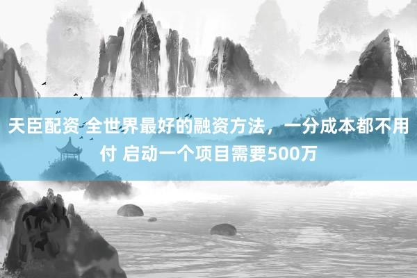 天臣配资 全世界最好的融资方法，一分成本都不用付 启动一个项目需要500万