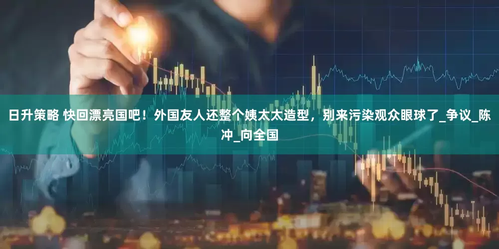 日升策略 快回漂亮国吧！外国友人还整个姨太太造型，别来污染观众眼球了_争议_陈冲_向全国