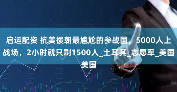 启运配资 抗美援朝最尴尬的参战国，5000人上战场，2小时就只剩1500人_土耳其_志愿军_美国