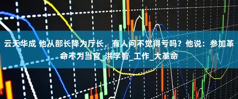 云天华成 他从部长降为厅长，有人问不觉得亏吗？他说：参加革命不为当官_洪学智_工作_大革命