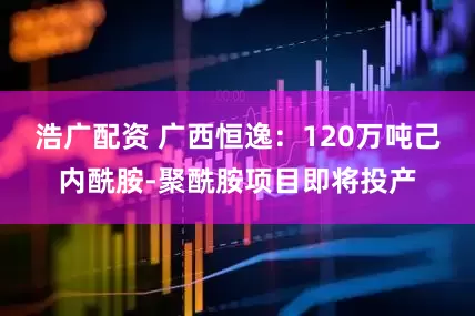浩广配资 广西恒逸：120万吨己内酰胺-聚酰胺项目即将投产