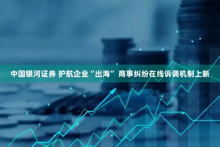 中国银河证券 护航企业“出海” 商事纠纷在线诉调机制上新