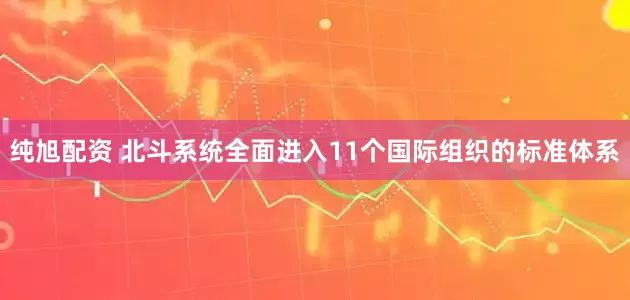 纯旭配资 北斗系统全面进入11个国际组织的标准体系