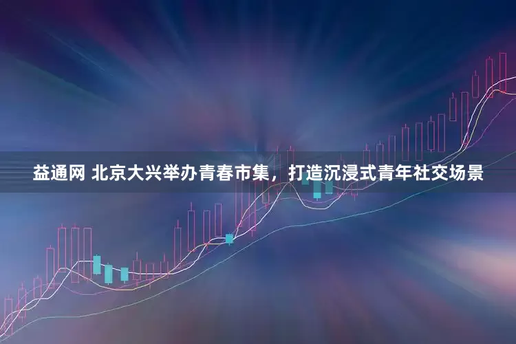 益通网 北京大兴举办青春市集，打造沉浸式青年社交场景