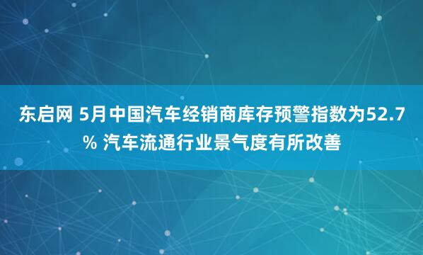东启网 5月中国汽车经销商库存预警指数为52.7% 汽车流通行业景气度有所改善