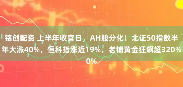 铭创配资 上半年收官日，AH股分化！北证50指数半年大涨40%，恒科指涨近19%，老铺黄金狂飙超320%