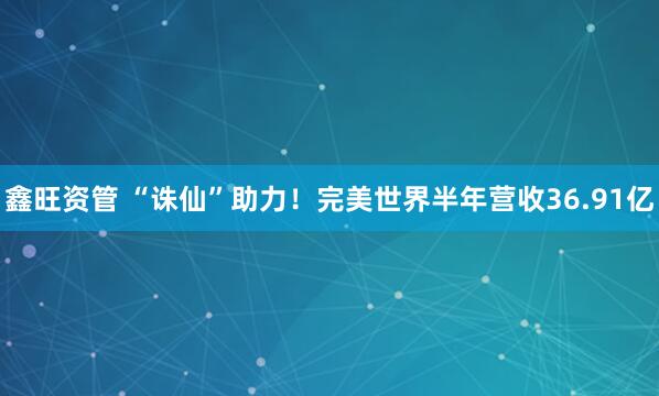 鑫旺资管 “诛仙”助力！完美世界半年营收36.91亿