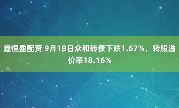 鑫恒盈配资 9月18日众和转债下跌1.67%，转股溢价率18.16%