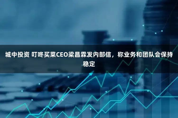 城中投资 叮咚买菜CEO梁昌霖发内部信，称业务和团队会保持稳定
