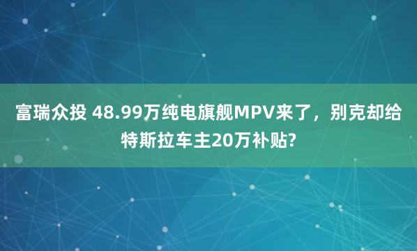 富瑞众投 48.99万纯电旗舰MPV来了，别克却给特斯拉车主20万补贴?