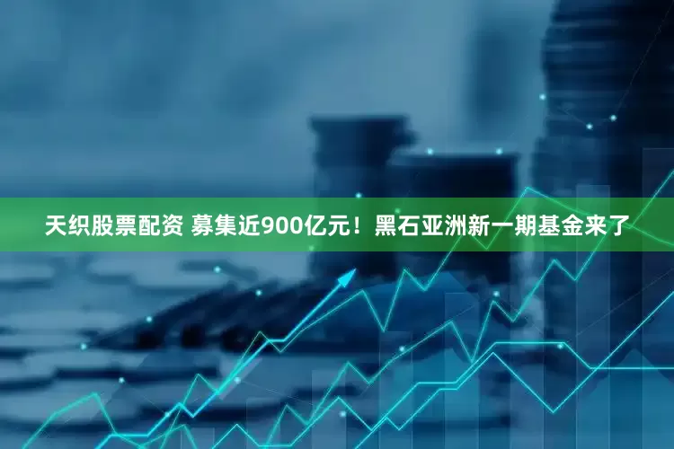 天织股票配资 募集近900亿元！黑石亚洲新一期基金来了