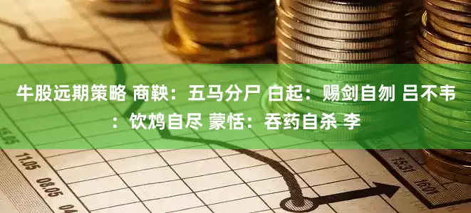 牛股远期策略 商鞅：五马分尸 白起：赐剑自刎 吕不韦：饮鸩自尽 蒙恬：吞药自杀 李