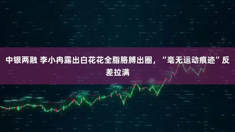 中银两融 李小冉露出白花花全脂胳膊出圈，“毫无运动痕迹”反差拉满