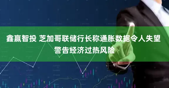 鑫赢智投 芝加哥联储行长称通胀数据令人失望 警告经济过热风险